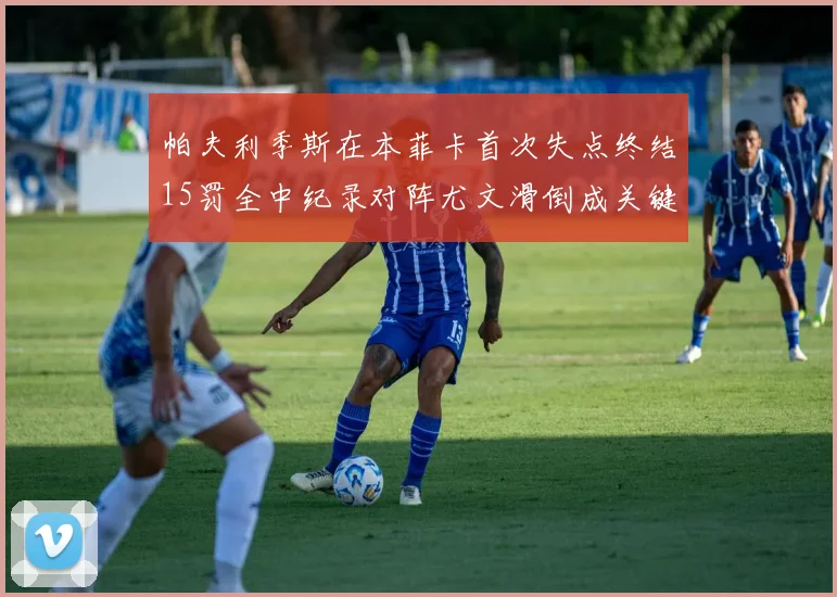 帕夫利季斯在本菲卡首次失点终结15罚全中纪录对阵尤文滑倒成关键时刻