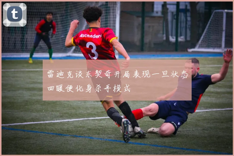 雷迪克谈东契奇开局表现一旦状态回暖便化身杀手模式