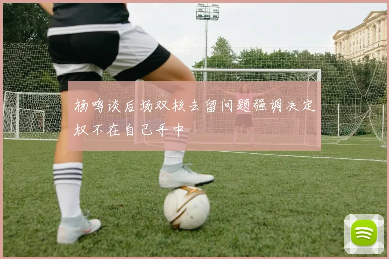 杨鸣谈后场双核去留问题强调决定权不在自己手中