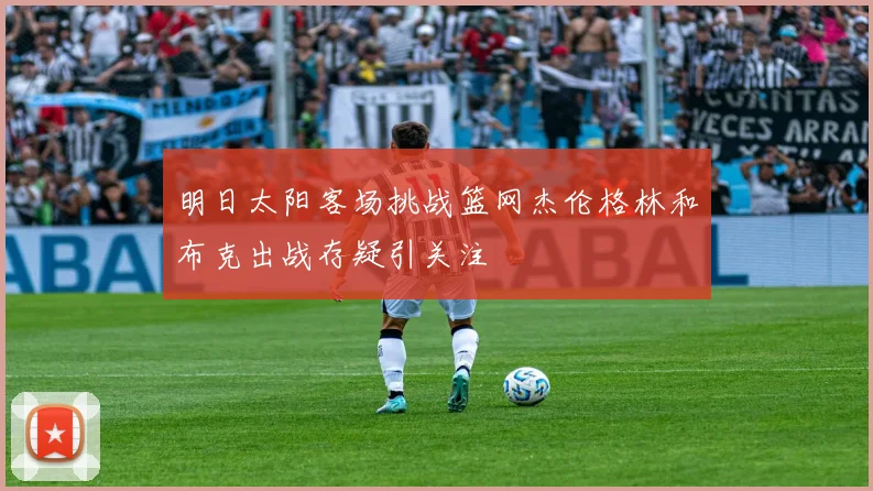 明日太阳客场挑战篮网杰伦格林和布克出战存疑引关注