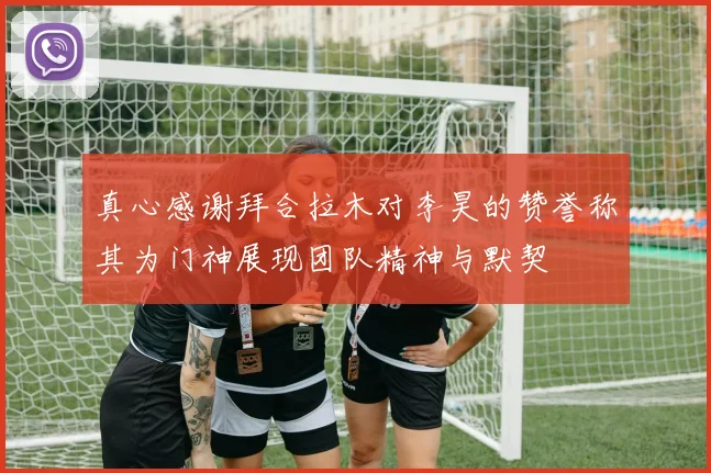 真心感谢拜合拉木对李昊的赞誉称其为门神展现团队精神与默契